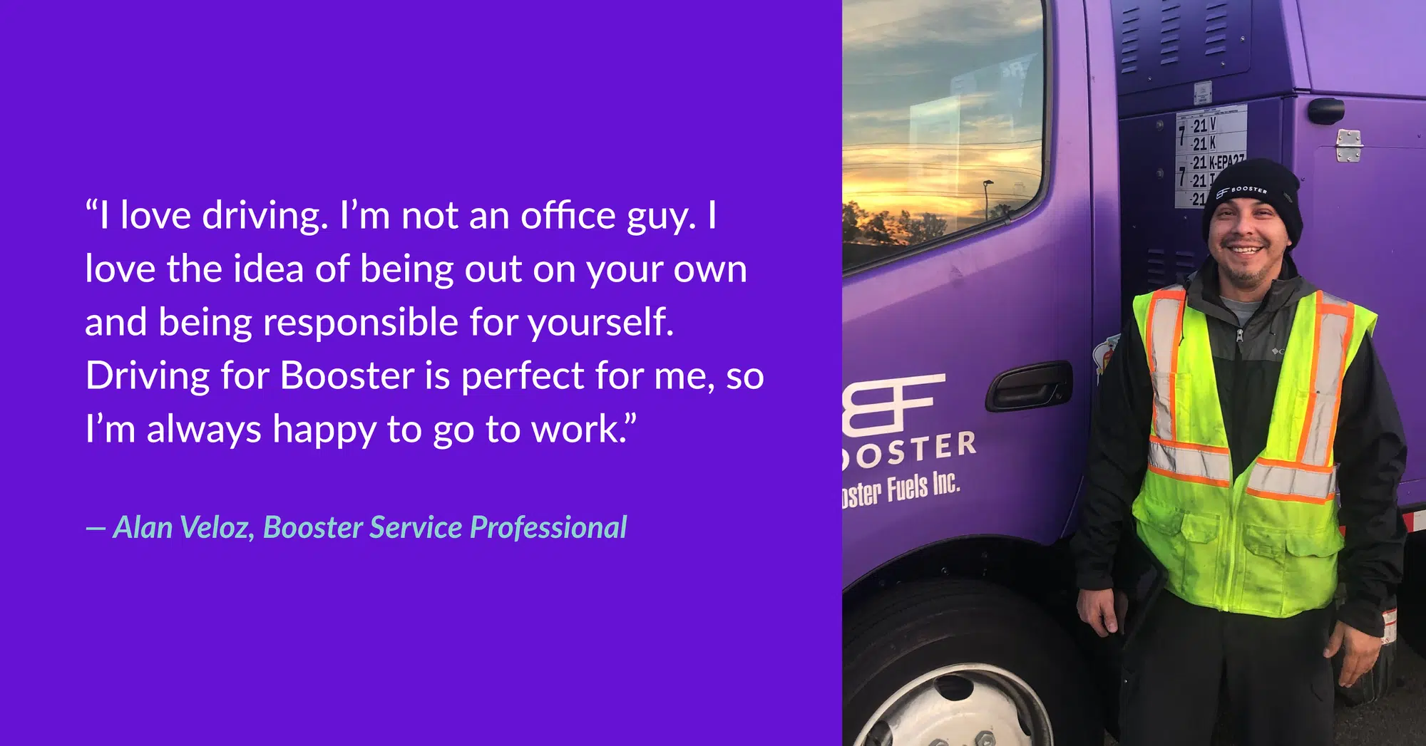 “I love driving. I’m not an office guy. I love the idea of being out on your own and being responsible for yourself. Driving for Booster is perfect for me, so I’m always happy to go to work.” - Alan Veloz, Booster Service Professional